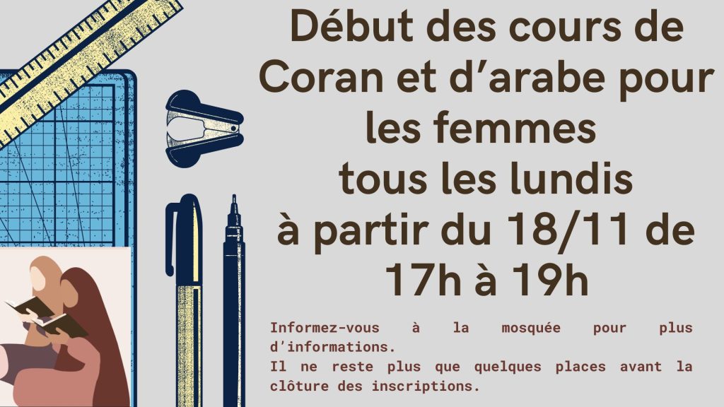 Cours de Coran et d'Arabe                                                                                      Nous sommes heureux d'annoncer que les cours de Coran et d'Arabe ont commencé depuis le **lundi 18 novembre**. Ces cours se déroulent **tous les lundis de 17h à 19h**.Nous encourageons tous les fidèles à se renseigner à la mosquée pour plus d'informations. Votre participation est précieuse et nous espérons vous voir nombreux